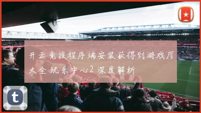 开云竞技程序端安装获得到游戏厅大全 玩乐中心2 深度解析